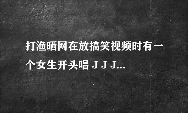 打渔晒网在放搞笑视频时有一个女生开头唱 J J J J 是什么歌啊 节奏是remix的，那位大哥可以告诉我.