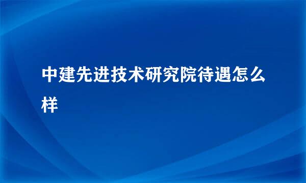 中建先进技术研究院待遇怎么样