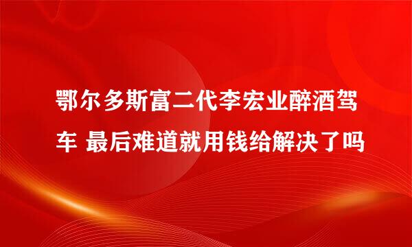 鄂尔多斯富二代李宏业醉酒驾车 最后难道就用钱给解决了吗