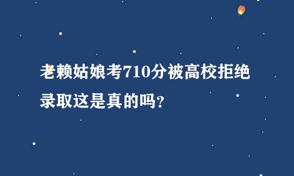 老赖姑娘考710分被高校拒绝录取这是真的吗？