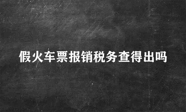 假火车票报销税务查得出吗