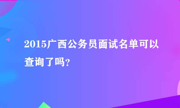 2015广西公务员面试名单可以查询了吗？