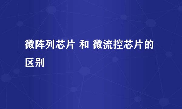 微阵列芯片 和 微流控芯片的区别