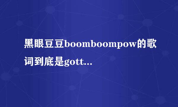 黑眼豆豆boomboompow的歌词到底是gotta get get还是gotta get that