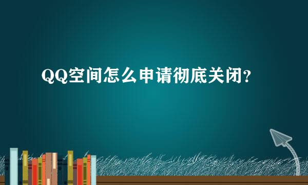 QQ空间怎么申请彻底关闭？