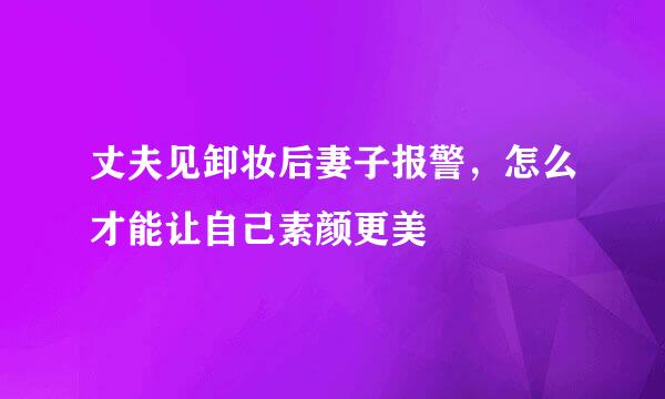 丈夫见卸妆后妻子报警，怎么才能让自己素颜更美