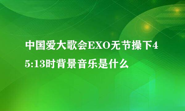 中国爱大歌会EXO无节操下45:13时背景音乐是什么