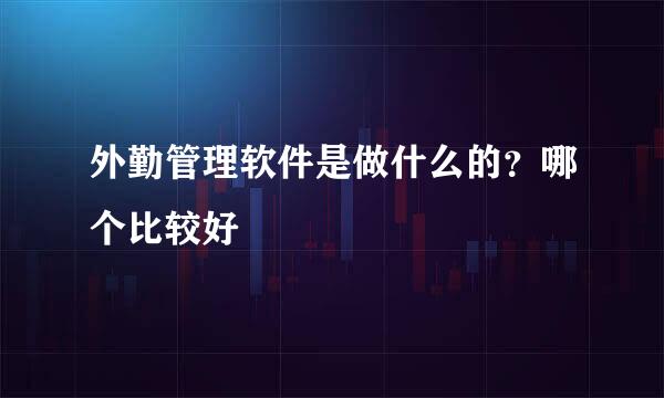 外勤管理软件是做什么的？哪个比较好