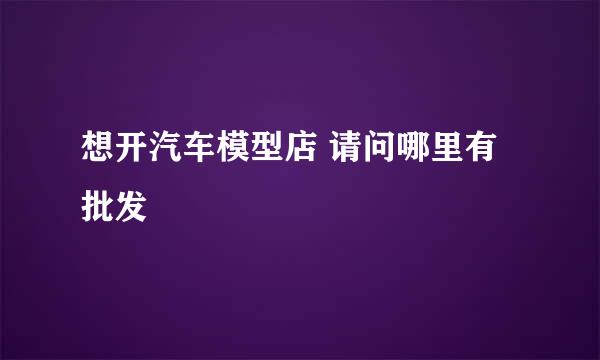 想开汽车模型店 请问哪里有批发