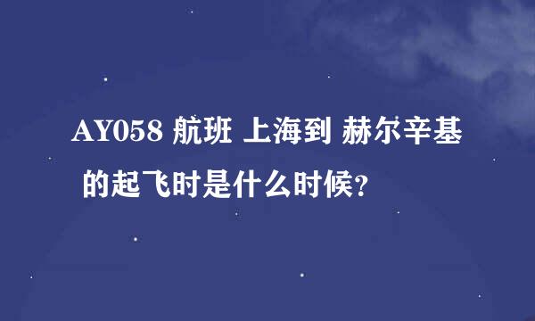 AY058 航班 上海到 赫尔辛基 的起飞时是什么时候？