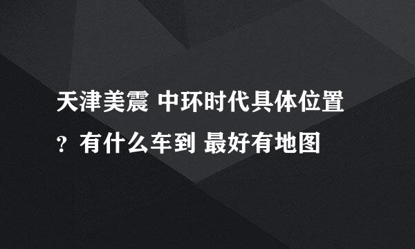 天津美震 中环时代具体位置？有什么车到 最好有地图