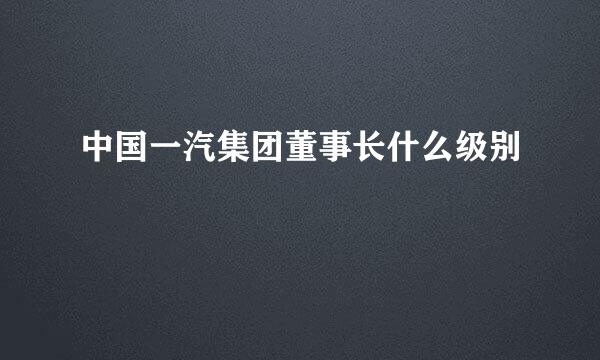 中国一汽集团董事长什么级别