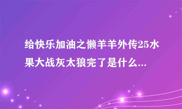 给快乐加油之懒羊羊外传25水果大战灰太狼完了是什么 是刀羊的求助吗