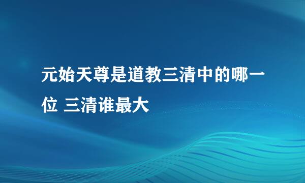 元始天尊是道教三清中的哪一位 三清谁最大