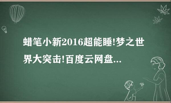 蜡笔小新2016超能睡!梦之世界大突击!百度云网盘！急急急，晚上来收！