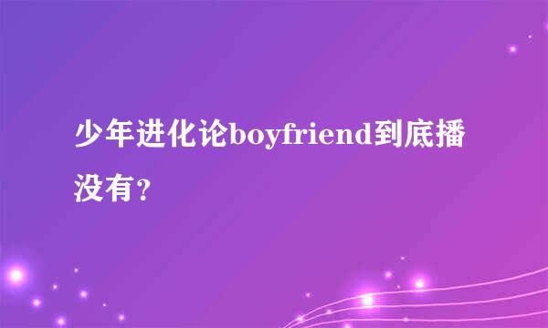 少年进化论boyfriend到底播没有？