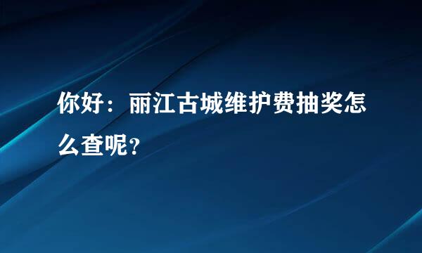 你好：丽江古城维护费抽奖怎么查呢？