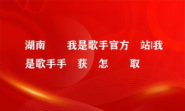 湖南衛視我是歌手官方網站|我是歌手手機获獎怎麼領取