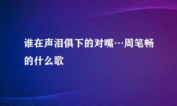 谁在声泪俱下的对嘴…周笔畅的什么歌