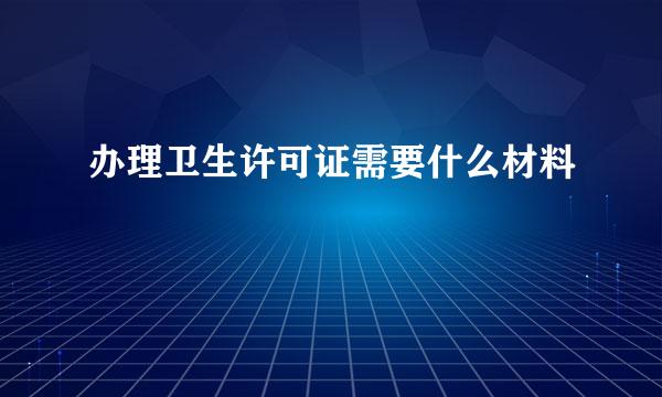 办理卫生许可证需要什么材料