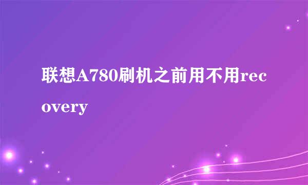 联想A780刷机之前用不用recovery