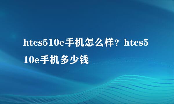 htcs510e手机怎么样？htcs510e手机多少钱