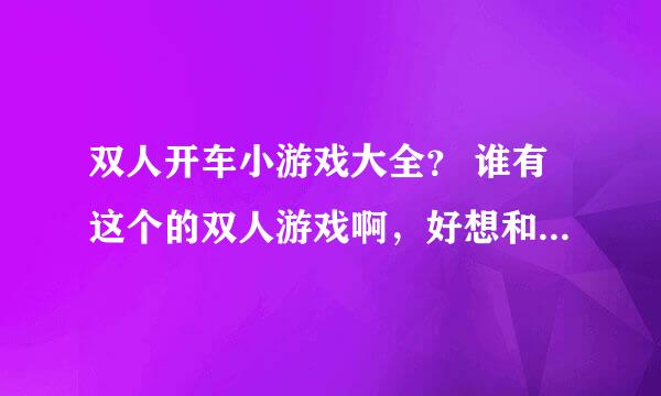 双人开车小游戏大全？ 谁有这个的双人游戏啊，好想和弟弟一起玩啊。