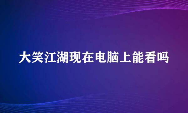 大笑江湖现在电脑上能看吗