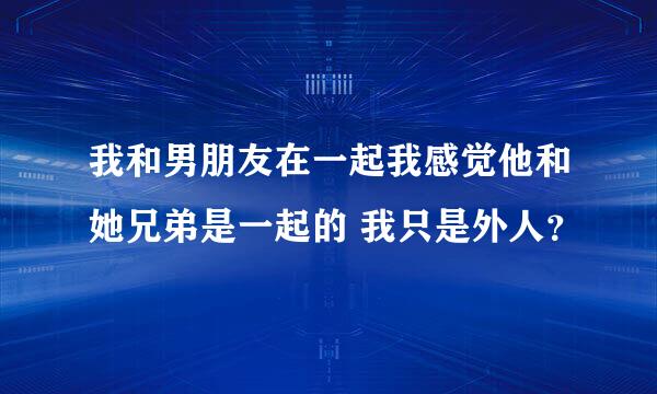 我和男朋友在一起我感觉他和她兄弟是一起的 我只是外人？