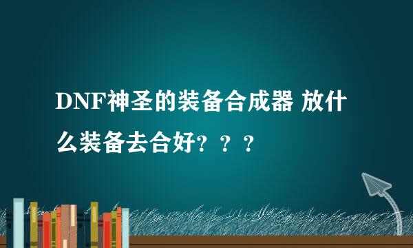 DNF神圣的装备合成器 放什么装备去合好？？？