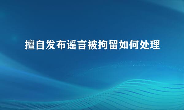 擅自发布谣言被拘留如何处理