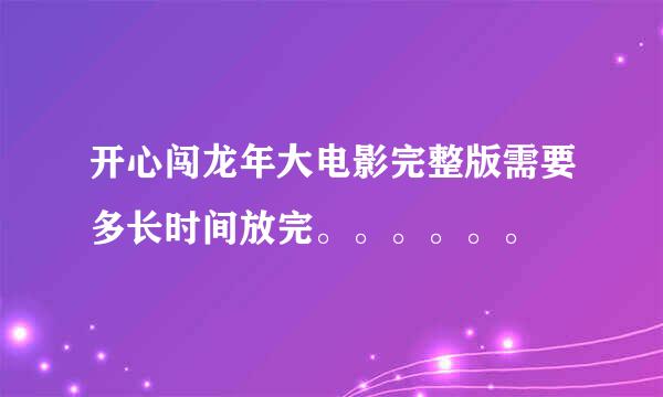 开心闯龙年大电影完整版需要多长时间放完。。。。。。