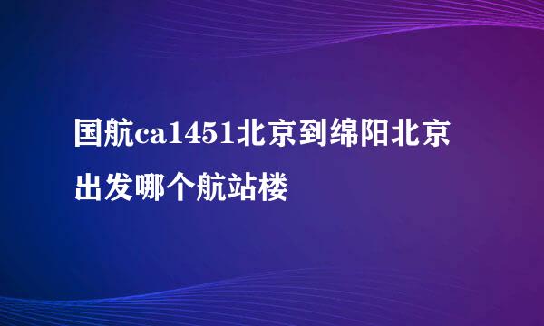 国航ca1451北京到绵阳北京出发哪个航站楼