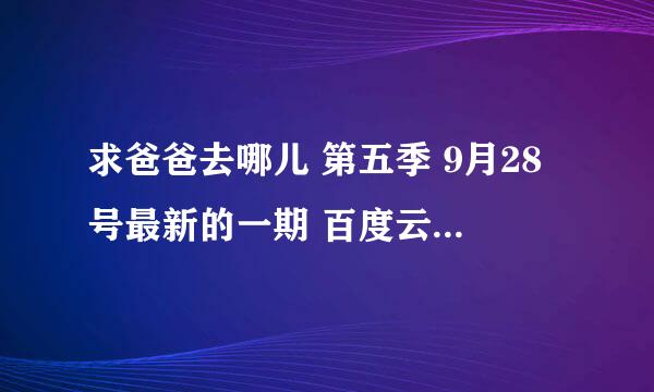 求爸爸去哪儿 第五季 9月28号最新的一期 百度云，百度云最好是直接有视频的，不需要一些微信图片，谢谢！