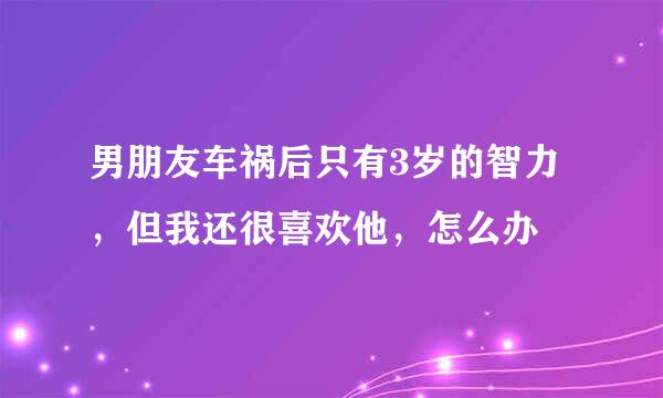 男朋友车祸后只有3岁的智力，但我还很喜欢他，怎么办