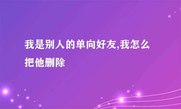 我是别人的单向好友,我怎么把他删除