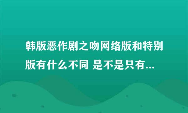 韩版恶作剧之吻网络版和特别版有什么不同 是不是只有一个版本？我在奇艺上看的不知道是什么版本