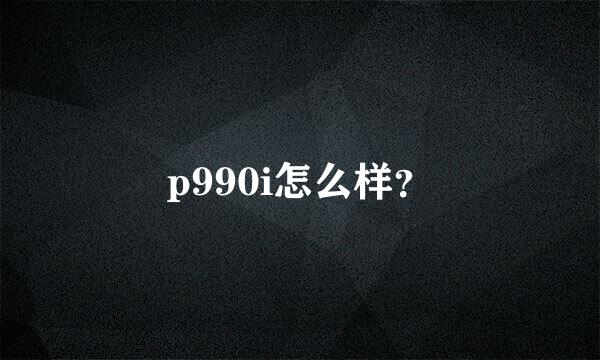 p990i怎么样？