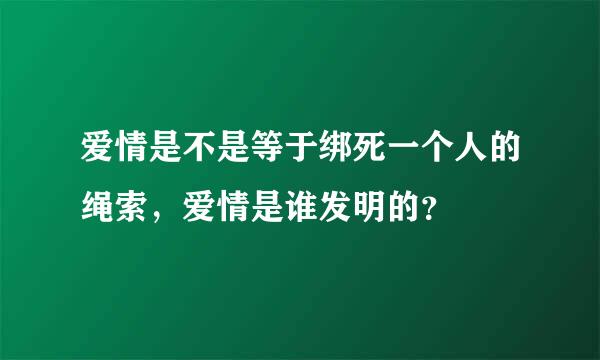 爱情是不是等于绑死一个人的绳索，爱情是谁发明的？