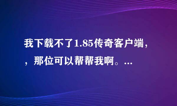 我下载不了1.85传奇客户端，，那位可以帮帮我啊。Q370774126。。。谢谢你们的指教，