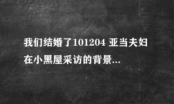 我们结婚了101204 亚当夫妇在小黑屋采访的背景音乐有知道名字的亲吗。。谢谢啦。。