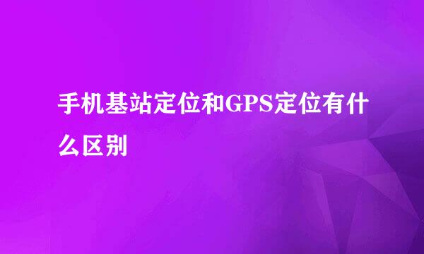 手机基站定位和GPS定位有什么区别