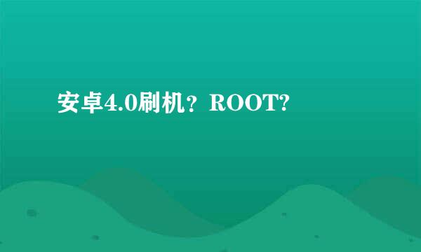 安卓4.0刷机？ROOT?