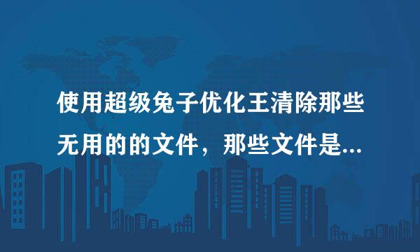 使用超级兔子优化王清除那些无用的的文件，那些文件是不是真的无用啊。知道的指导指导？在这里谢谢了！