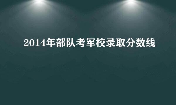 2014年部队考军校录取分数线