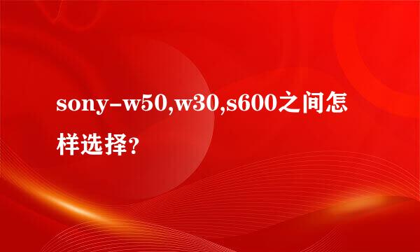 sony-w50,w30,s600之间怎样选择？