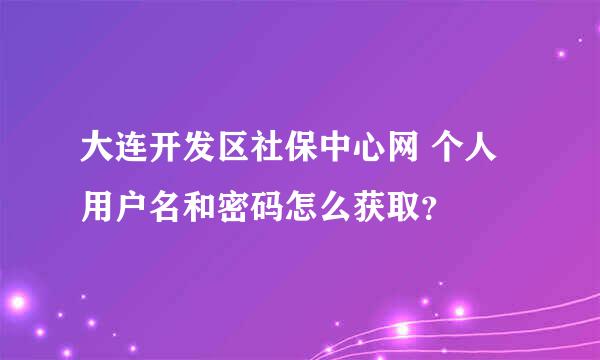 大连开发区社保中心网 个人用户名和密码怎么获取？