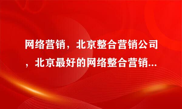 网络营销，北京整合营销公司，北京最好的网络整合营销公司是谁？