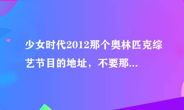 少女时代2012那个奥林匹克综艺节目的地址，不要那几分钟的，我要完整版，看过一次，下一次再找就找不到了