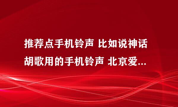 推荐点手机铃声 比如说神话胡歌用的手机铃声 北京爱情故事疯子的手机铃声 ......谢谢